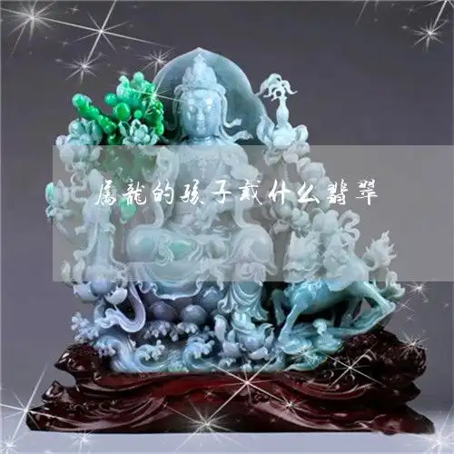 如何属龙的孩子戴什么翡翠属龙的孩子戴什么翡翠吊坠今日动态2023已更新翡玉专栏